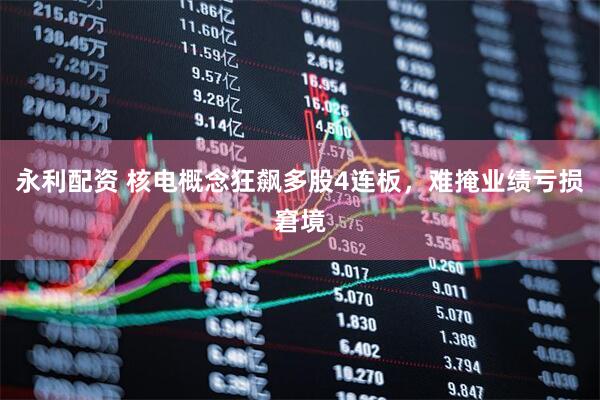 永利配资 核电概念狂飙多股4连板，难掩业绩亏损窘境