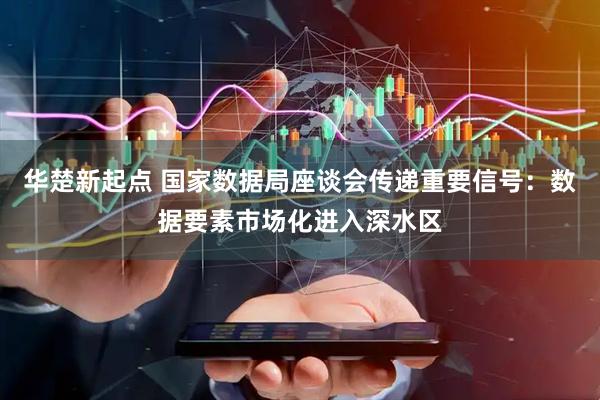 华楚新起点 国家数据局座谈会传递重要信号：数据要素市场化进入深水区
