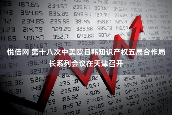 悦倍网 第十八次中美欧日韩知识产权五局合作局长系列会议在天津召开
