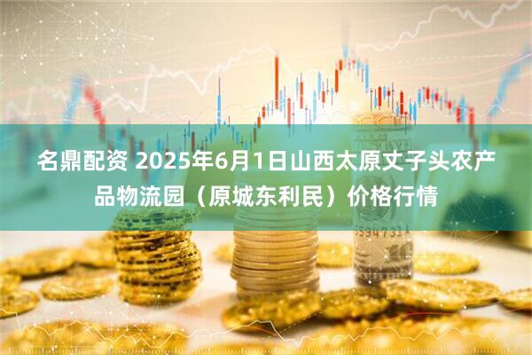名鼎配资 2025年6月1日山西太原丈子头农产品物流园(原城东利民)价格行情