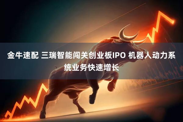 金牛速配 三瑞智能闯关创业板IPO 机器人动力系统业务快速增长