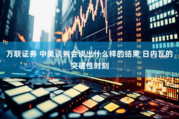 万联证券 中美谈判会谈出什么样的结果 日内瓦的突破性时刻