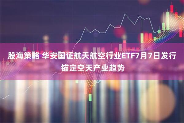 股海策略 华安国证航天航空行业ETF7月7日发行 锚定空天产业趋势