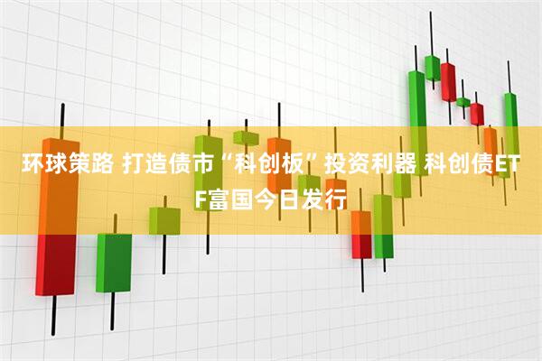 环球策路 打造债市“科创板”投资利器 科创债ETF富国今日发行