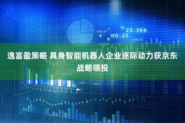 逸富盈策略 具身智能机器人企业逐际动力获京东战略领投