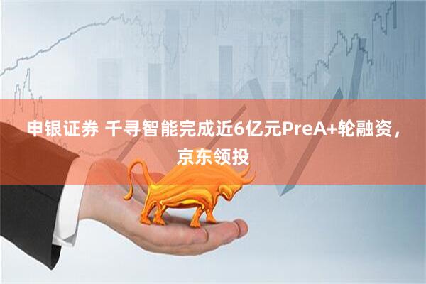 申银证券 千寻智能完成近6亿元PreA+轮融资，京东领投