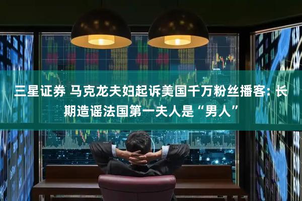三星证券 马克龙夫妇起诉美国千万粉丝播客: 长期造谣法国第一夫人是“男人”