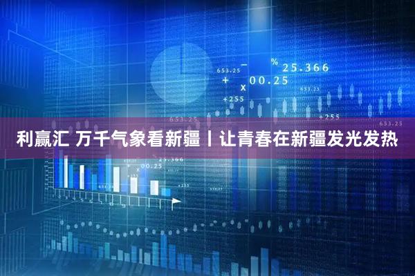 利赢汇 万千气象看新疆丨让青春在新疆发光发热