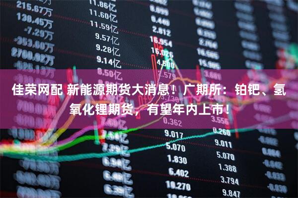 佳荣网配 新能源期货大消息！广期所：铂钯、氢氧化锂期货，有望年内上市！