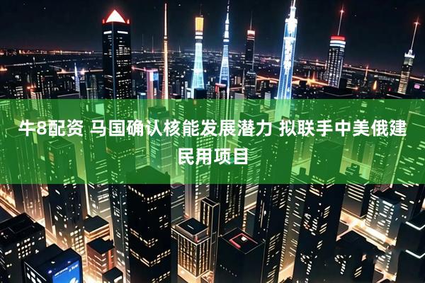 牛8配资 马国确认核能发展潜力 拟联手中美俄建民用项目