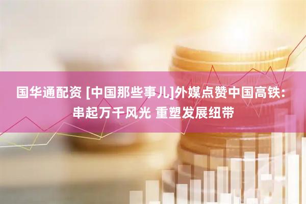 国华通配资 [中国那些事儿]外媒点赞中国高铁: 串起万千风光 重塑发展纽带