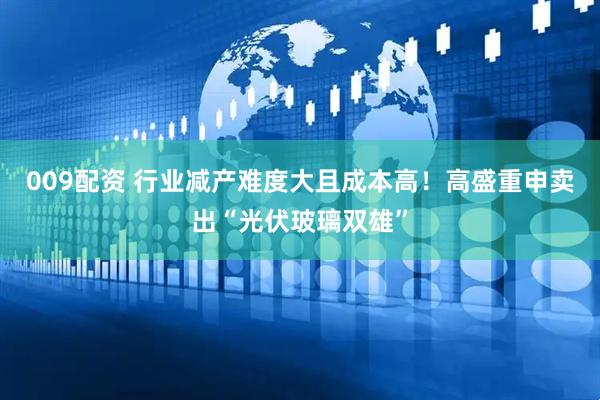 009配资 行业减产难度大且成本高！高盛重申卖出“光伏玻璃双雄”