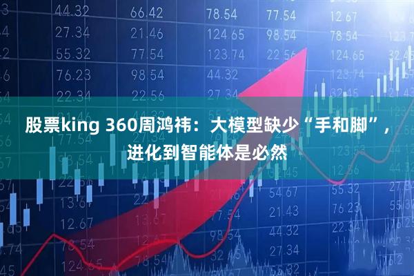 股票king 360周鸿祎：大模型缺少“手和脚”，进化到智能体是必然