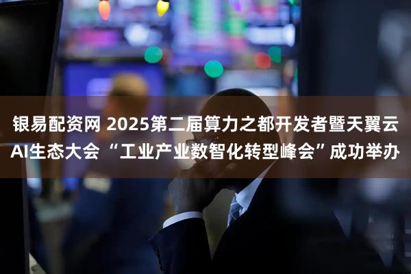 银易配资网 2025第二届算力之都开发者暨天翼云AI生态大会 “工业产业数智化转型峰会”成功举办