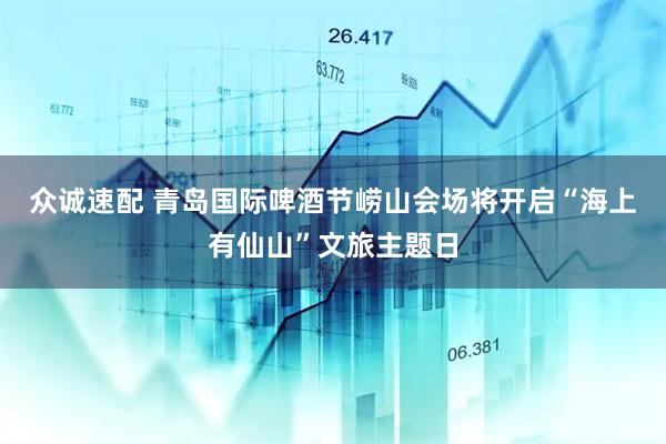 众诚速配 青岛国际啤酒节崂山会场将开启“海上有仙山”文旅主题日