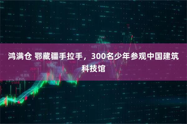 鸿满仓 鄂藏疆手拉手，300名少年参观中国建筑科技馆