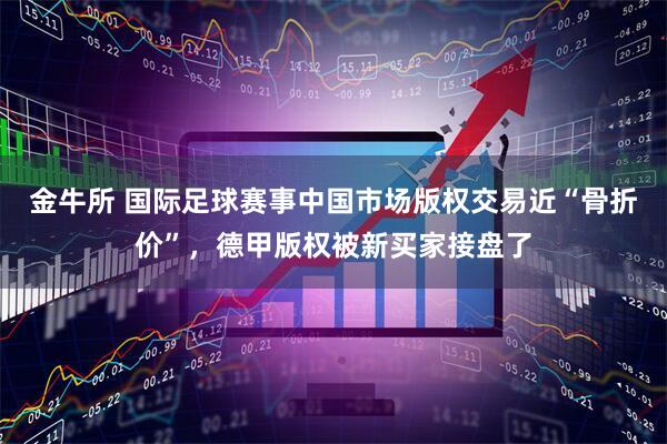 金牛所 国际足球赛事中国市场版权交易近“骨折价”，德甲版权被新买家接盘了