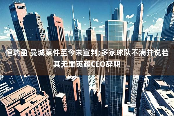 恒瑞盈 曼城案件至今未宣判;多家球队不满并说若其无罪英超CEO辞职