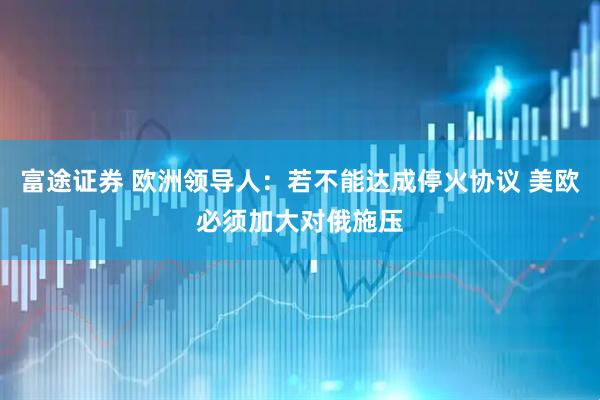 富途证券 欧洲领导人：若不能达成停火协议 美欧必须加大对俄施压