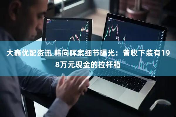 大鑫优配资讯 韩向晖案细节曝光：曾收下装有198万元现金的拉杆箱