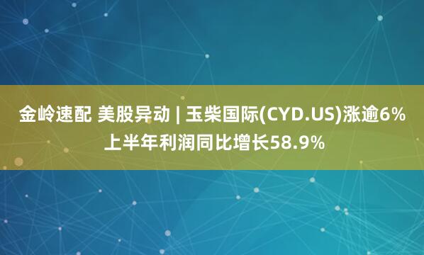 金岭速配 美股异动 | 玉柴国际(CYD.US)涨逾6% 上半年利润同比增长58.9%