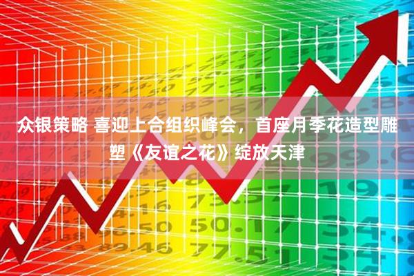 众银策略 喜迎上合组织峰会，首座月季花造型雕塑《友谊之花》绽放天津
