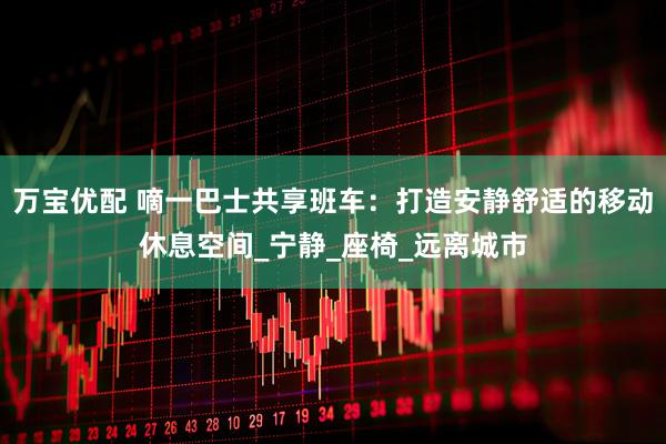 万宝优配 嘀一巴士共享班车：打造安静舒适的移动休息空间_宁静_座椅_远离城市