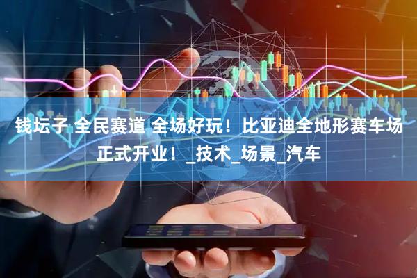 钱坛子 全民赛道 全场好玩！比亚迪全地形赛车场正式开业！_技术_场景_汽车