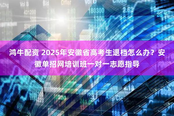 鸿牛配资 2025年安徽省高考生退档怎么办？安徽单招网培训班一对一志愿指导