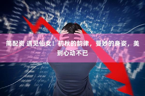 简配资 遇见仙女！初秋的韵律，曼妙的身姿，美到心动不已