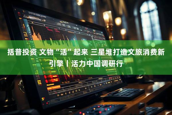 括普投资 文物“活”起来 三星堆打造文旅消费新引擎丨活力中国调研行