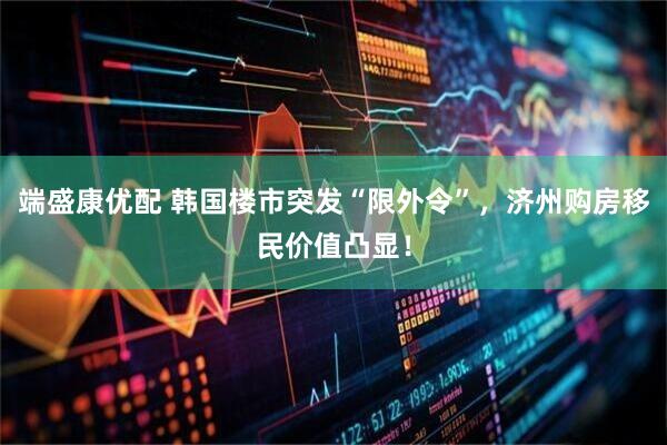 端盛康优配 韩国楼市突发“限外令”，济州购房移民价值凸显！