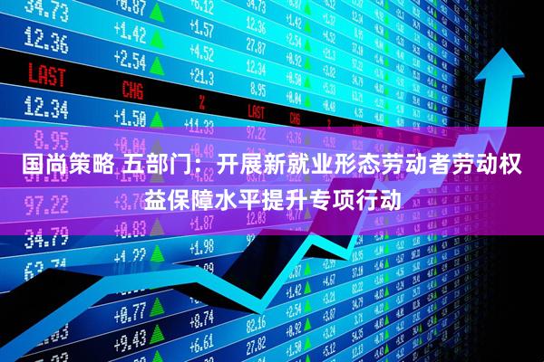 国尚策略 五部门：开展新就业形态劳动者劳动权益保障水平提升专项行动