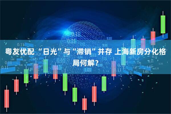 粤友优配 “日光”与“滞销”并存 上海新房分化格局何解？