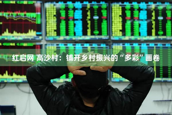 红启网 高沙村:铺开乡村振兴的“多彩”画卷
