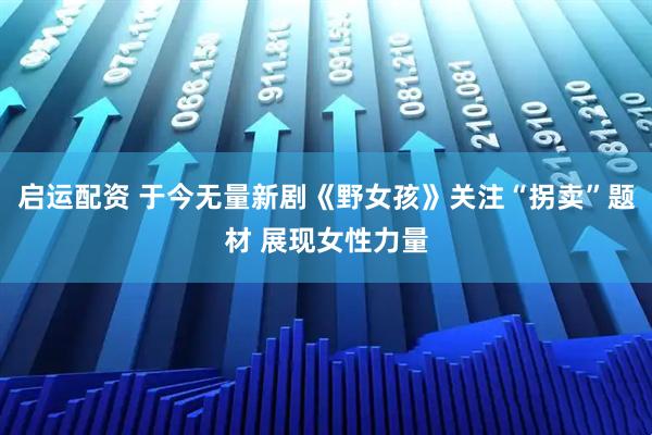 启运配资 于今无量新剧《野女孩》关注“拐卖”题材 展现女性力量