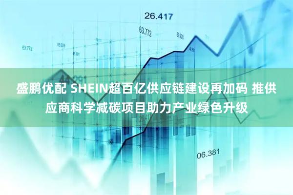 盛鹏优配 SHEIN超百亿供应链建设再加码 推供应商科学减碳项目助力产业绿色升级