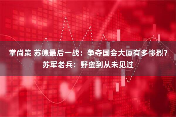 掌尚策 苏德最后一战：争夺国会大厦有多惨烈？苏军老兵：野蛮到从未见过