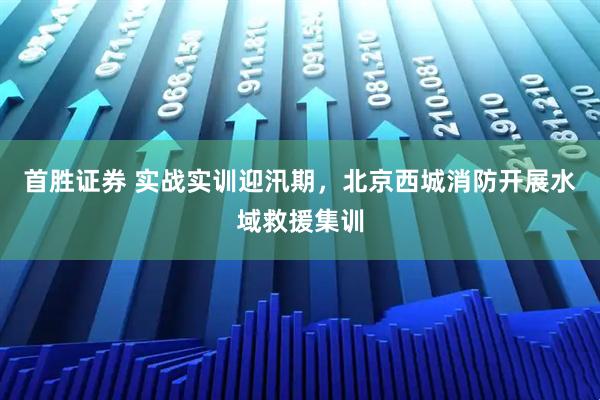 首胜证券 实战实训迎汛期,北京西城消防开展水域救援集训